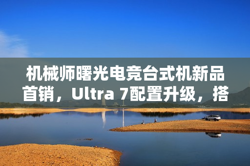 机械师曙光电竞台式机新品首销，Ultra 7配置升级，搭载RTX 4070S显卡，售价15699元起
