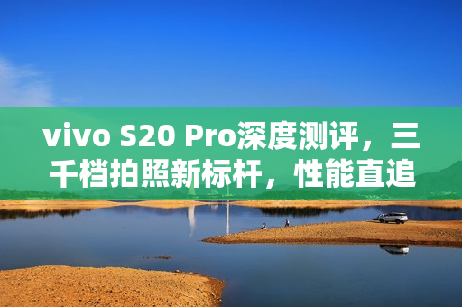 vivo S20 Pro深度测评，三千档拍照新标杆，性能直追旗舰