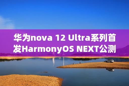 华为nova 12 Ultra系列首发HarmonyOS NEXT公测，全新体验开启