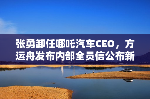 张勇卸任哪吒汽车CEO，方运舟发布内部全员信公布新任领导团队