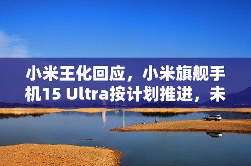 小米王化回应，小米旗舰手机15 Ultra按计划推进，未延期发布，排除一月发布计划