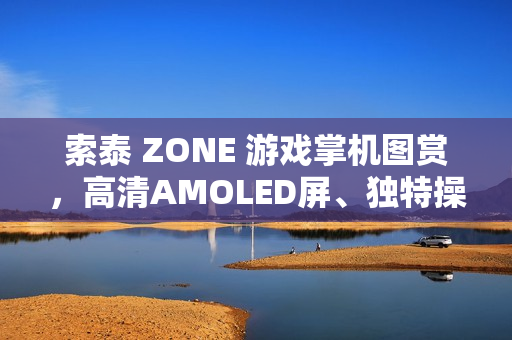 索泰 ZONE 游戏掌机图赏，高清AMOLED屏、独特操作体验，尽显游戏魅力