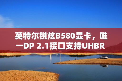 英特尔锐炫B580显卡，唯一DP 2.1接口支持UHBR 13.5