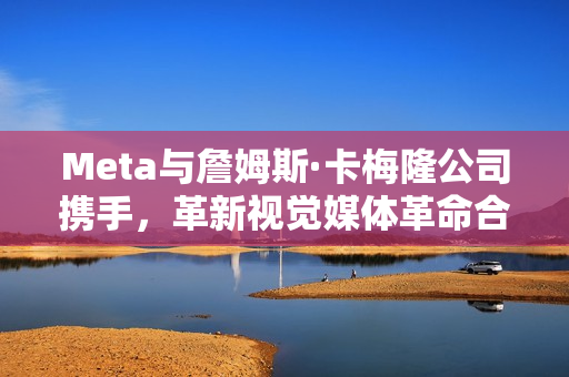 Meta与詹姆斯·卡梅隆公司携手，革新视觉媒体革命合作达成！