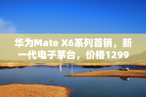 华为Mate X6系列首销，新一代电子茅台，价格12999元起