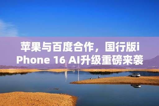 苹果与百度合作，国行版iPhone 16 AI升级重磅来袭