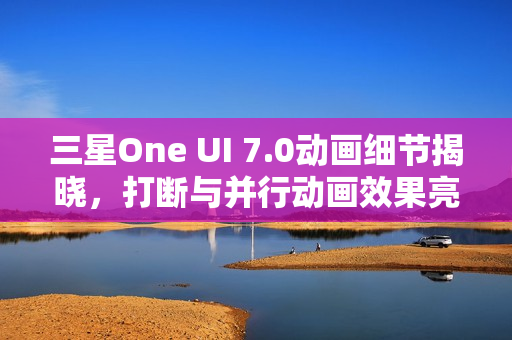 三星One UI 7.0动画细节揭晓，打断与并行动画效果亮相
