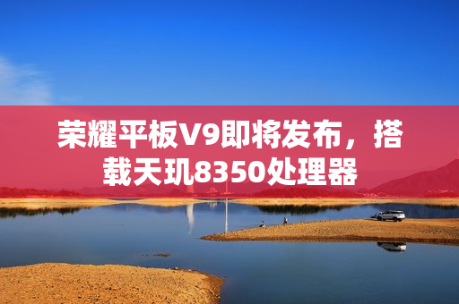 荣耀平板V9即将发布，搭载天玑8350处理器
