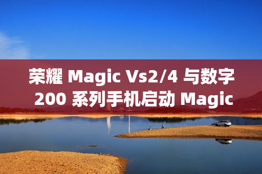 荣耀 Magic Vs2/4 与数字 200 系列手机启动 MagicOS 9.0 公测升级活动