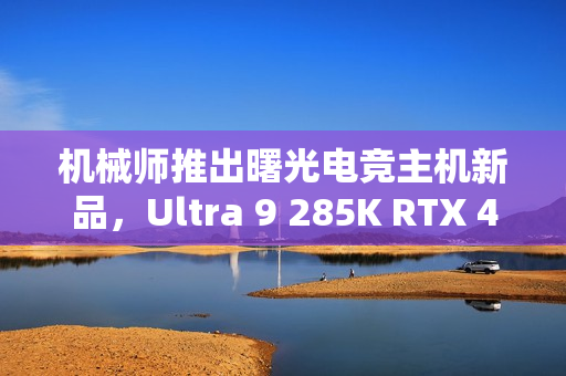 机械师推出曙光电竞主机新品，Ultra 9 285K RTX 4090D版本，售价31999元