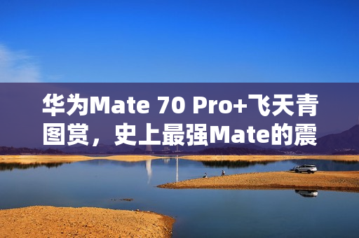 华为Mate 70 Pro+飞天青图赏，史上最强Mate的震撼登场！