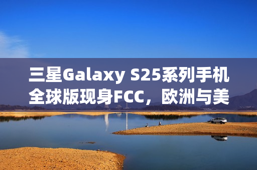 三星Galaxy S25系列手机全球版现身FCC，欧洲与美版差异揭秘