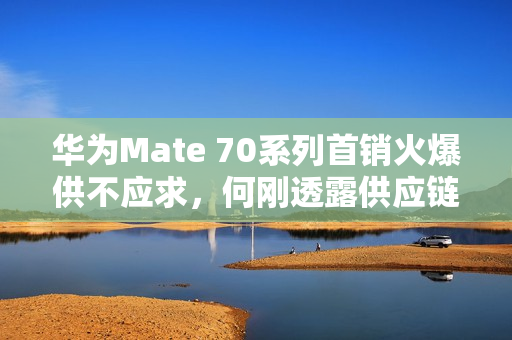 华为Mate 70系列首销火爆供不应求，何刚透露供应链团队全力生产交付