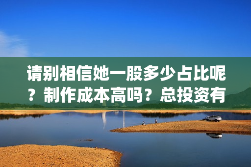 请别相信她一股多少占比呢？制作成本高吗？总投资有多少？(请别相信她成本)