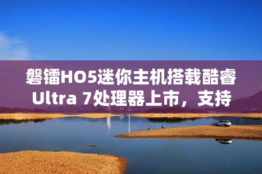 磐镭HO5迷你主机搭载酷睿Ultra 7处理器上市，支持WiFi 7和蓝牙5.4，售价3999元起