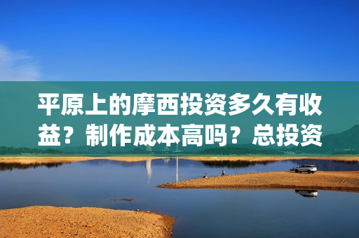 平原上的摩西投资多久有收益？制作成本高吗？总投资有多少？(平原上的摩西入围)