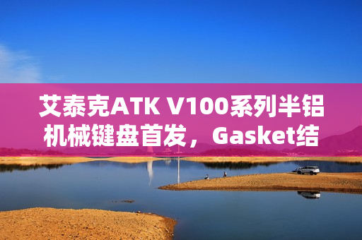 艾泰克ATK V100系列半铝机械键盘首发，Gasket结构与101键配列设计仅249元起