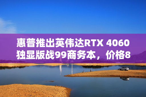 惠普推出英伟达RTX 4060独显版战99商务本，价格8999元起