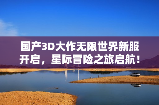 国产3D大作无限世界新服开启，星际冒险之旅启航！