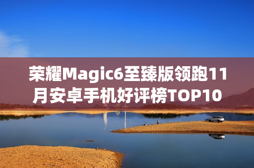 荣耀Magic6至臻版领跑11月安卓手机好评榜TOP10