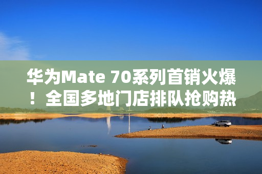 华为Mate 70系列首销火爆！全国多地门店排队抢购热潮涌动