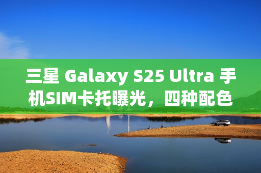 三星 Galaxy S25 Ultra 手机SIM卡托曝光，四种配色抢先一览