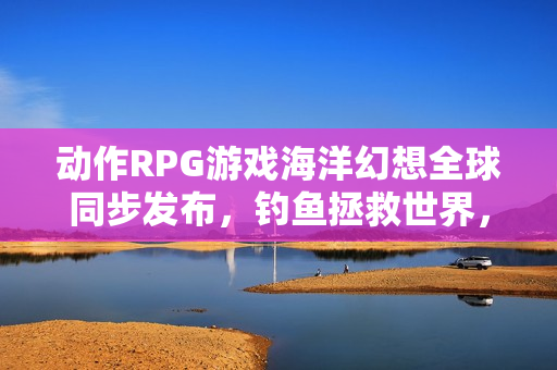 动作RPG游戏海洋幻想全球同步发布，钓鱼拯救世界，开启冒险之旅！