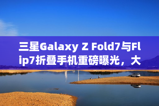 三星Galaxy Z Fold7与Flip7折叠手机重磅曝光，大屏技术与AI革新助力市场销量飙升