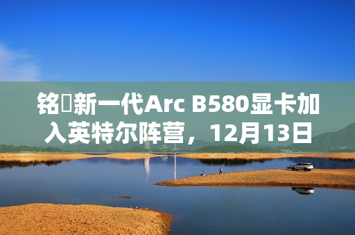 铭瑄新一代Arc B580显卡加入英特尔阵营，12月13日上市，价格区间为2099~2149元