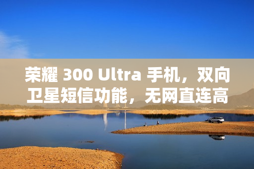 荣耀 300 Ultra 手机，双向卫星短信功能，无网直连高德求救新体验