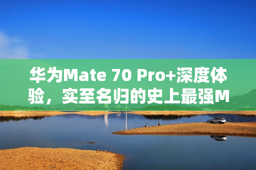华为Mate 70 Pro+深度体验，实至名归的史上最强Mate