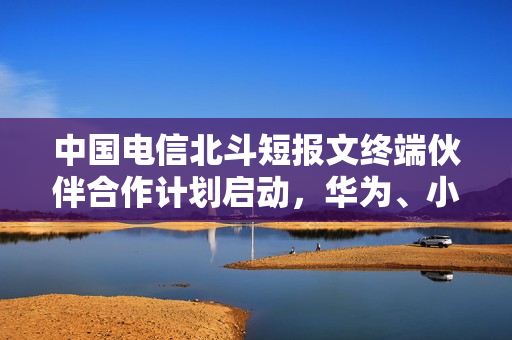 中国电信北斗短报文终端伙伴合作计划启动，华为、小米等巨头加盟