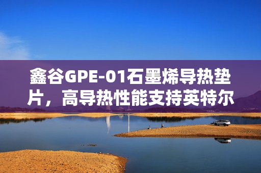 鑫谷GPE-01石墨烯导热垫片，高导热性能支持英特尔LGA1851平台预热启动