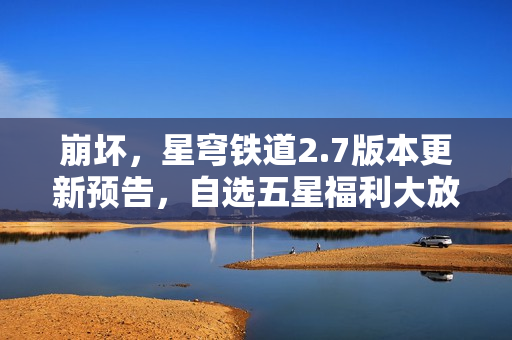 崩坏，星穹铁道2.7版本更新预告，自选五星福利大放送！