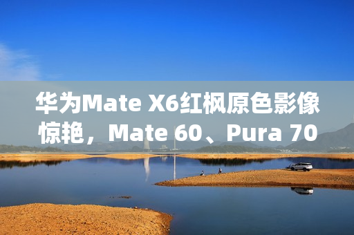 华为Mate X6红枫原色影像惊艳，Mate 60、Pura 70亦成劲敌
