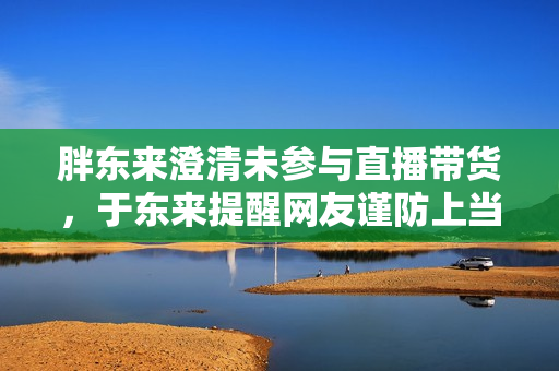 胖东来澄清未参与直播带货,于东来提醒网友谨防上当 胖东来澄清未参与直播带货,于东来提醒网友谨防上当