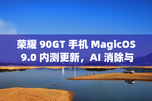荣耀 90GT 手机 MagicOS 9.0 内测更新，AI 消除与全新交互体验升级亮相