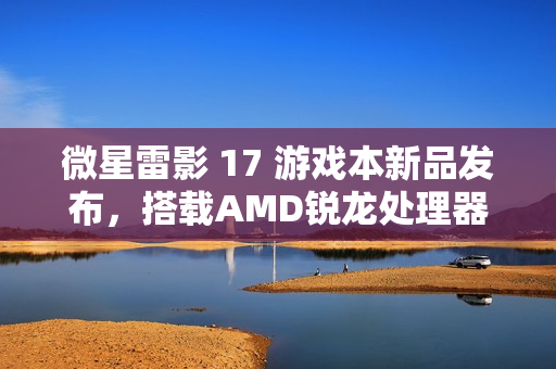 微星雷影 17 游戏本新品发布，搭载AMD锐龙处理器与RTX 4060显卡，首发价格7599元