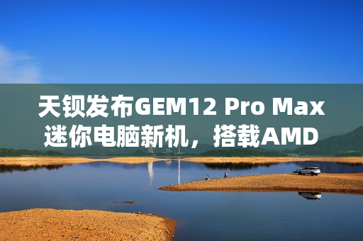 天钡发布GEM12 Pro Max迷你电脑新机,搭载AMD R7 8845HS处理器与多项先进功能 天钡发布GEM12 Pro Max迷你电脑新机,搭载AMD R7 8845HS处理器与多项先进功能