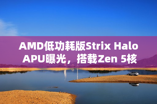 AMD低功耗版Strix Halo APU曝光，搭载Zen 5核心，核显性能大幅提升超越Radeon 890M