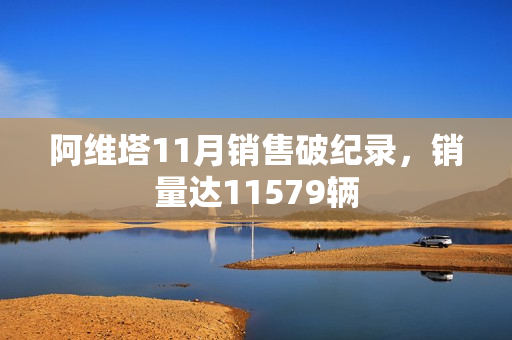 阿维塔11月销售破纪录，销量达11579辆