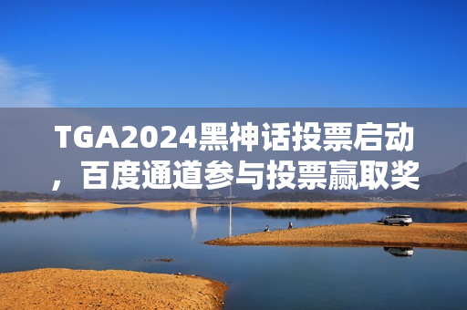 TGA2024黑神话投票启动，百度通道参与投票赢取奖励