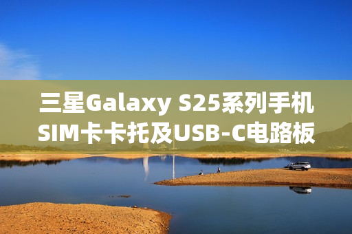 三星Galaxy S25系列手机SIM卡卡托及USB-C电路板曝光