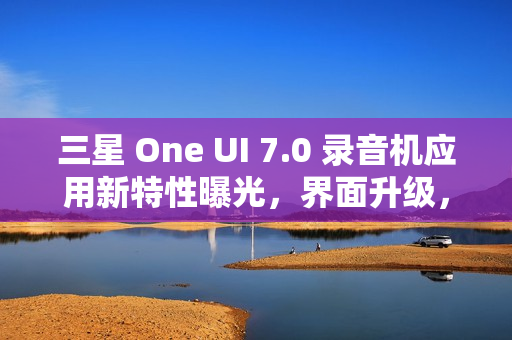三星 One UI 7.0 录音机应用新特性曝光，界面升级，新增安全文件夹移动功能