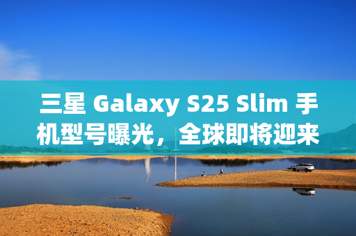 三星 Galaxy S25 Slim 手机型号曝光，全球即将迎来新一轮科技热潮