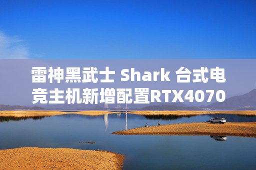 雷神黑武士 Shark 台式电竞主机新增配置RTX4070S首销，15699元超值体验