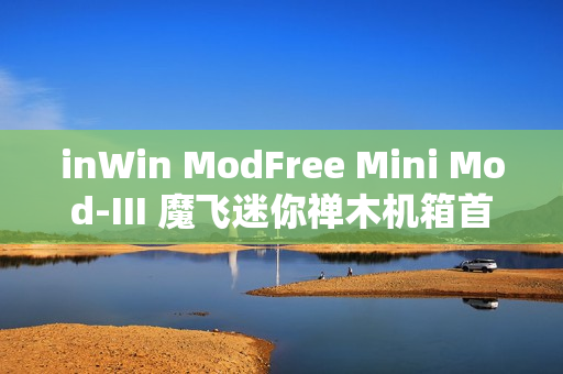 inWin ModFree Mini Mod-III 魔飞迷你禅木机箱首发，售价1699元
