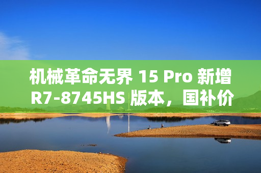 机械革命无界 15 Pro 新增 R7-8745HS 版本，国补价仅 3199.2 元！