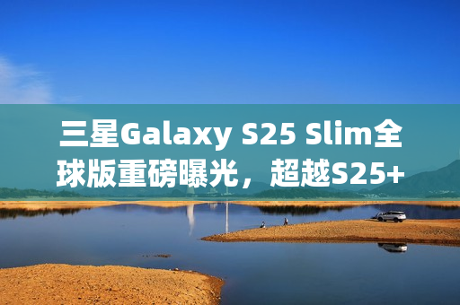 三星Galaxy S25 Slim全球版重磅曝光，超越S25+，搭载卓越2亿像素主摄