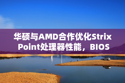华硕与AMD合作优化Strix Point处理器性能，BIOS 312版本首发更新改善核心间延迟，天选Air 2024亮相